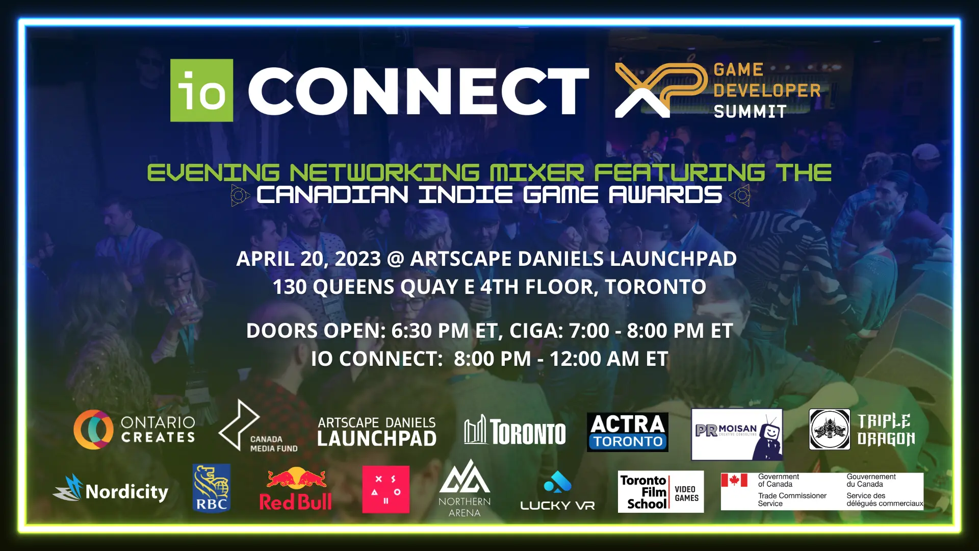 IO Connect & XP Game Developer Summit: Evening Networking Mixer Featuring the Canadian Indie Game Awards. April 20, 2023 at Artscape Daniels Launchpad 130 Queens Quay E 4th Floor, Toronto. Doors Open: 6:30PM ET. Canadian Indie Game Awards: 7:00 - 8:00 PM ET IO Connect: 8:00PM - 12:00 AM ET