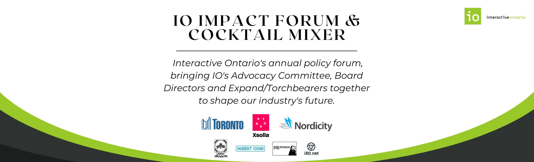 IO Impact Forum & Cocktail Mixer: Interactive Ontario's annual policy forum, bringing IO's Advocacy Committee, Board Directors, and Expand/Torchbearers together and shape our industry's future.